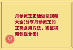 丹参灵芝正确做法视频大全(分享丹参灵芝的正确食用方法，完整视频教程合集)