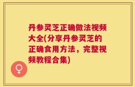丹参灵芝正确做法视频大全(分享丹参灵芝的正确食用方法，完整视频教程合集)