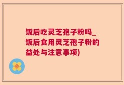饭后吃灵芝孢子粉吗_饭后食用灵芝孢子粉的益处与注意事项)