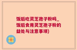 饭后吃灵芝孢子粉吗_饭后食用灵芝孢子粉的益处与注意事项)
