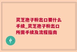 灵芝孢子粉出口要什么手续_灵芝孢子粉出口所需手续及流程指南