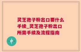 灵芝孢子粉出口要什么手续_灵芝孢子粉出口所需手续及流程指南