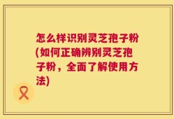 怎么样识别灵芝孢子粉(如何正确辨别灵芝孢子粉，全面了解使用方法)