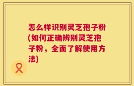 怎么样识别灵芝孢子粉(如何正确辨别灵芝孢子粉，全面了解使用方法)