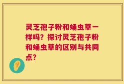 灵芝孢子粉和蛹虫草一样吗？探讨灵芝孢子粉和蛹虫草的区别与共同点？
