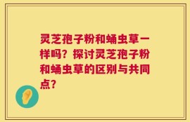 灵芝孢子粉和蛹虫草一样吗？探讨灵芝孢子粉和蛹虫草的区别与共同点？