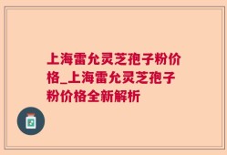 上海雷允灵芝孢子粉价格_上海雷允灵芝孢子粉价格全新解析