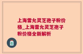 上海雷允灵芝孢子粉价格_上海雷允灵芝孢子粉价格全新解析