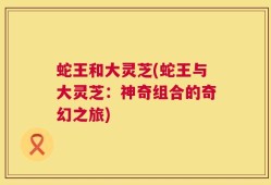 蛇王和大灵芝(蛇王与大灵芝：神奇组合的奇幻之旅)