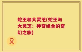 蛇王和大灵芝(蛇王与大灵芝：神奇组合的奇幻之旅)