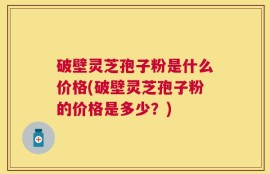 破壁灵芝孢子粉是什么价格(破壁灵芝孢子粉的价格是多少？)