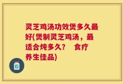 灵芝鸡汤功效煲多久最好(煲制灵芝鸡汤，最适合炖多久？  食疗养生佳品)