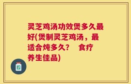灵芝鸡汤功效煲多久最好(煲制灵芝鸡汤，最适合炖多久？  食疗养生佳品)