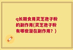 q长期食用灵芝孢子粉的副作用(灵芝孢子粉有哪些潜在副作用？)