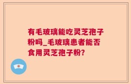 有毛玻璃能吃灵芝孢子粉吗_毛玻璃患者能否食用灵芝孢子粉？