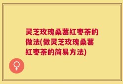 灵芝玫瑰桑葚红枣茶的做法(做灵芝玫瑰桑葚红枣茶的简易方法)