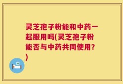 灵芝孢子粉能和中药一起服用吗(灵芝孢子粉能否与中药共同使用？)