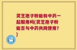 灵芝孢子粉能和中药一起服用吗(灵芝孢子粉能否与中药共同使用？)