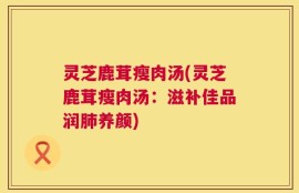 灵芝鹿茸瘦肉汤(灵芝鹿茸瘦肉汤：滋补佳品润肺养颜)