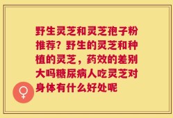 野生灵芝和灵芝孢子粉推荐？野生的灵芝和种植的灵芝，药效的差别大吗糖尿病人吃灵芝对身体有什么好处呢
