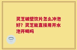 灵芝破壁饮片怎么冲泡好？灵芝能直接用开水泡开喝吗