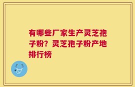 有哪些厂家生产灵芝孢子粉？灵芝孢子粉产地排行榜