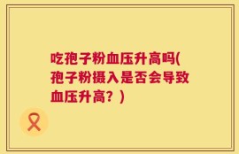 吃孢子粉血压升高吗(孢子粉摄入是否会导致血压升高？)