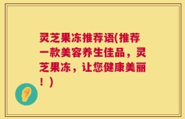 灵芝果冻推荐语(推荐一款美容养生佳品，灵芝果冻，让您健康美丽！)