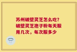 苏州破壁灵芝怎么吃？破壁灵芝孢子粉每天服用几次，每次服多少