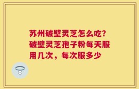 苏州破壁灵芝怎么吃？破壁灵芝孢子粉每天服用几次，每次服多少