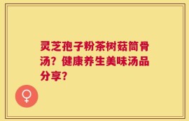 灵芝孢子粉茶树菇筒骨汤？健康养生美味汤品分享？