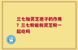 三七加灵芝孢子的作用？三七粉能和灵芝粉一起吃吗