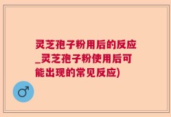 灵芝孢子粉用后的反应_灵芝孢子粉使用后可能出现的常见反应)