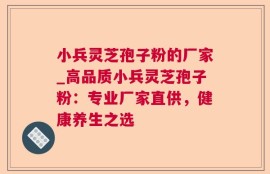 小兵灵芝孢子粉的厂家_高品质小兵灵芝孢子粉：专业厂家直供，健康养生之选