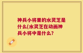 神兵小将里的水灵芝是什么(水灵芝在动画神兵小将中是什么？