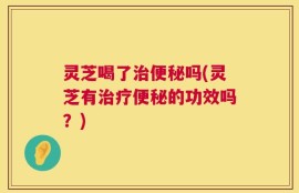 灵芝喝了治便秘吗(灵芝有治疗便秘的功效吗？)