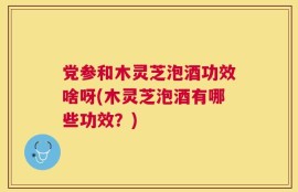 党参和木灵芝泡酒功效啥呀(木灵芝泡酒有哪些功效？)