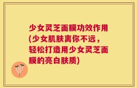 少女灵芝面膜功效作用(少女肌肤离你不远，轻松打造用少女灵芝面膜的亮白肤质)
