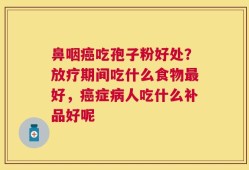 鼻咽癌吃孢子粉好处？放疗期间吃什么食物最好，癌症病人吃什么补品好呢