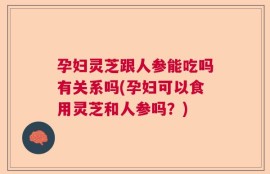 孕妇灵芝跟人参能吃吗有关系吗(孕妇可以食用灵芝和人参吗？)
