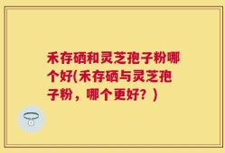 禾存硒和灵芝孢子粉哪个好(禾存硒与灵芝孢子粉，哪个更好？)