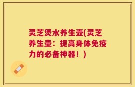 灵芝煲水养生壶(灵芝养生壶：提高身体免疫力的必备神器！)