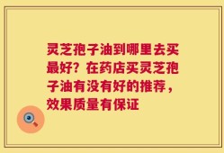 灵芝孢子油到哪里去买最好？在药店买灵芝孢子油有没有好的推荐，效果质量有保证