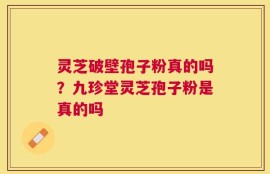 灵芝破壁孢子粉真的吗？九珍堂灵芝孢子粉是真的吗