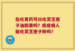 在吃胃药可以吃灵芝孢子油胶囊吗？癌症病人能吃灵芝孢子粉吗？