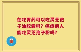 在吃胃药可以吃灵芝孢子油胶囊吗？癌症病人能吃灵芝孢子粉吗？