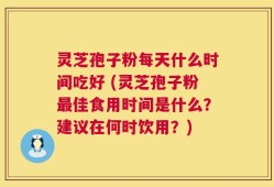 灵芝孢子粉每天什么时间吃好 (灵芝孢子粉最佳食用时间是什么？建议在何时饮用？)