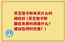 灵芝孢子粉每天什么时间吃好 (灵芝孢子粉最佳食用时间是什么？建议在何时饮用？)