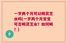一岁两个月可以喝灵芝水吗(一岁两个月宝宝可否喝灵芝水？如何喝？)