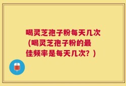 喝灵芝孢子粉每天几次 (喝灵芝孢子粉的最佳频率是每天几次？)